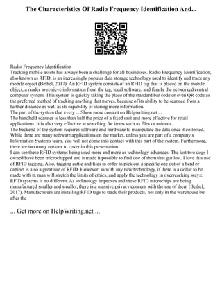 The Characteristics Of Radio Frequency Identification And...
Radio Frequency Identification
Tracking mobile assets has always been a challenge for all businesses. Radio Frequency Identification,
also known as RFID, is an increasingly popular data storage technology used to identify and track any
mobile object (Bethel, 2017). An RFID system consists of an RFID tag that is placed on the mobile
object, a reader to retrieve information from the tag, local software, and finally the networked central
computer system. This system is quickly taking the place of the standard bar code or even QR code as
the preferred method of tracking anything that moves, because of its ability to be scanned from a
further distance as well as its capability of storing more information.
The part of the system that every ... Show more content on Helpwriting.net ...
The handheld scanner is less than half the price of a fixed unit and more effective for retail
applications. It is also very effective at searching for items such as files or animals.
The backend of the system requires software and hardware to manipulate the data once it collected.
While there are many software applications on the market, unless you are part of a company s
Information Systems team, you will not come into contact with this part of the system. Furthermore,
there are too many options to cover in this presentation.
I can see these RFID systems being used more and more as technology advances. The last two dogs I
owned have been microchipped and it made it possible to find one of them that got lost. I love this use
of RFID tagging. Also, tagging cattle and files in order to pick out a specific one out of a herd or
cabinet is also a great use of RFID. However, as with any new technology, if there is a dollar to be
made with it, man will stretch the limits of ethics, and apply the technology in overreaching ways;
RFID systems is no different. As technology improves and these RFID microchips are being
manufactured smaller and smaller, there is a massive privacy concern with the use of them (Bethel,
2017). Manufacturers are installing RFID tags to track their products, not only in the warehouse but
after the
... Get more on HelpWriting.net ...
 