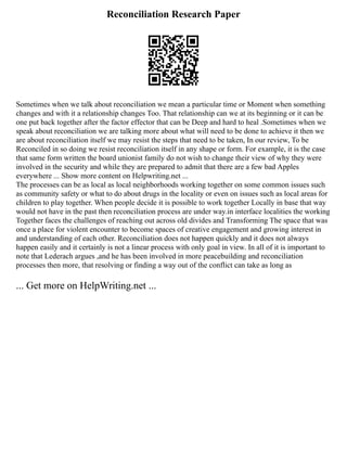 Reconciliation Research Paper
Sometimes when we talk about reconciliation we mean a particular time or Moment when something
changes and with it a relationship changes Too. That relationship can we at its beginning or it can be
one put back together after the factor effector that can be Deep and hard to heal .Sometimes when we
speak about reconciliation we are talking more about what will need to be done to achieve it then we
are about reconciliation itself we may resist the steps that need to be taken, In our review, To be
Reconciled in so doing we resist reconciliation itself in any shape or form. For example, it is the case
that same form written the board unionist family do not wish to change their view of why they were
involved in the security and while they are prepared to admit that there are a few bad Apples
everywhere ... Show more content on Helpwriting.net ...
The processes can be as local as local neighborhoods working together on some common issues such
as community safety or what to do about drugs in the locality or even on issues such as local areas for
children to play together. When people decide it is possible to work together Locally in base that way
would not have in the past then reconciliation process are under way.in interface localities the working
Together faces the challenges of reaching out across old divides and Transforming The space that was
once a place for violent encounter to become spaces of creative engagement and growing interest in
and understanding of each other. Reconciliation does not happen quickly and it does not always
happen easily and it certainly is not a linear process with only goal in view. In all of it is important to
note that Lederach argues ,and he has been involved in more peacebuilding and reconciliation
processes then more, that resolving or finding a way out of the conflict can take as long as
... Get more on HelpWriting.net ...
 