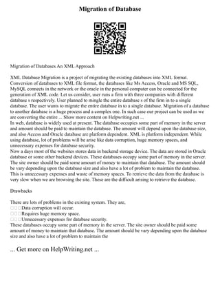 Migration of Database
Migration of Databases An XML Approach
XML Database Migration is a project of migrating the existing databases into XML format.
Conversion of databases to XML file format, the databases like Ms Access, Oracle and MS SQL,
MySQL connects in the network or the oracle in the personal computer can be connected for the
generation of XML code. Let us consider, user runs a firm with three companies with different
database s respectively. User planned to mingle the entire database s of the firm in to a single
database. The user wants to migrate the entire database in to a single database. Migration of a database
to another database is a huge process and a complex one. In such case our project can be used as we
are converting the entire ... Show more content on Helpwriting.net ...
In web, database is widely used at present. The database occupies some part of memory in the server
and amount should be paid to maintain the database. The amount will depend upon the database size,
and also Access and Oracle database are platform dependent. XML is platform independent. While
using database, lot of problems will be arise like data corruption, huge memory spaces, and
unnecessary expenses for database security.
Now a days most of the websites stores data in backend storage device. The data are stored in Oracle
database or some other backend devices. These databases occupy some part of memory in the server.
The site owner should be paid some amount of money to maintain that database. The amount should
be vary depending upon the database size and also have a lot of problem to maintain the database.
This is unnecessary expenses and waste of memory spaces. To retrieve the data from the database is
very slow when we are browsing the site. These are the difficult arising to retrieve the database.
Drawbacks
There are lots of problems in the existing system. They are,
Data corruption will occur.
Requires huge memory space.
Unnecessary expenses for database security.
These databases occupy some part of memory in the server. The site owner should be paid some
amount of money to maintain that database. The amount should be vary depending upon the database
size and also have a lot of problem to maintain the
... Get more on HelpWriting.net ...
 