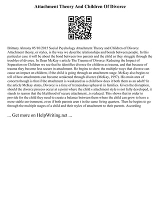 Attachment Theory And Children Of Divorce
Brittany Almony 05/10/2015 Social Psychology Attachment Theory and Children of Divorce
Attachment theory, or styles, is the way we describe relationships and bonds between people. In this
particular case it will be about the bond between two parents and the child as they struggle through the
troubles of divorce. In Dean McKay s article The Trauma of Divorce: Reducing the Impact of
Separation on Children we see that he identifies divorce for children as trauma, and that because of
trauma they become less secure in attachment. He begins to show the multiple ways that divorce can
cause an impact on children, if the child is going through an attachment stage. McKay also begins to
tell of how attachments can become weakened through divorce (McKay, 1997). His main area of
concern though is that if the attachment is weakened as a child how does it both them as an adult? In
the article McKay states, Divorce is a time of tremendous upheaval in families. Given the disruption,
should the divorce process occur at a point where the child s attachment style is not fully developed, it
stands to reason that the likelihood of secure attachment...is reduced. This shows that in order to
provide for the child they need to create a balance between them where the child can grow to have a
more stable environment, even if both parents aren t in the same living quarters. Then he begins to go
through the multiple stages of a child and their styles of attachment to their parents. According
... Get more on HelpWriting.net ...
 
