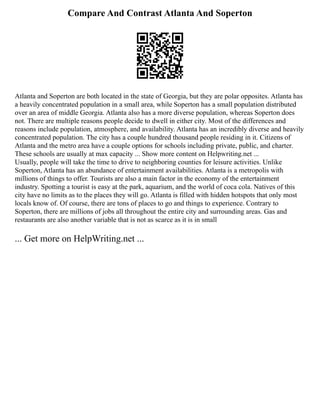 Compare And Contrast Atlanta And Soperton
Atlanta and Soperton are both located in the state of Georgia, but they are polar opposites. Atlanta has
a heavily concentrated population in a small area, while Soperton has a small population distributed
over an area of middle Georgia. Atlanta also has a more diverse population, whereas Soperton does
not. There are multiple reasons people decide to dwell in either city. Most of the differences and
reasons include population, atmosphere, and availability. Atlanta has an incredibly diverse and heavily
concentrated population. The city has a couple hundred thousand people residing in it. Citizens of
Atlanta and the metro area have a couple options for schools including private, public, and charter.
These schools are usually at max capacity ... Show more content on Helpwriting.net ...
Usually, people will take the time to drive to neighboring counties for leisure activities. Unlike
Soperton, Atlanta has an abundance of entertainment availabilities. Atlanta is a metropolis with
millions of things to offer. Tourists are also a main factor in the economy of the entertainment
industry. Spotting a tourist is easy at the park, aquarium, and the world of coca cola. Natives of this
city have no limits as to the places they will go. Atlanta is filled with hidden hotspots that only most
locals know of. Of course, there are tons of places to go and things to experience. Contrary to
Soperton, there are millions of jobs all throughout the entire city and surrounding areas. Gas and
restaurants are also another variable that is not as scarce as it is in small
... Get more on HelpWriting.net ...
 