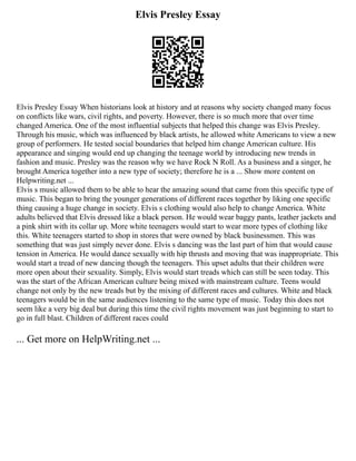 Elvis Presley Essay
Elvis Presley Essay When historians look at history and at reasons why society changed many focus
on conflicts like wars, civil rights, and poverty. However, there is so much more that over time
changed America. One of the most influential subjects that helped this change was Elvis Presley.
Through his music, which was influenced by black artists, he allowed white Americans to view a new
group of performers. He tested social boundaries that helped him change American culture. His
appearance and singing would end up changing the teenage world by introducing new trends in
fashion and music. Presley was the reason why we have Rock N Roll. As a business and a singer, he
brought America together into a new type of society; therefore he is a ... Show more content on
Helpwriting.net ...
Elvis s music allowed them to be able to hear the amazing sound that came from this specific type of
music. This began to bring the younger generations of different races together by liking one specific
thing causing a huge change in society. Elvis s clothing would also help to change America. White
adults believed that Elvis dressed like a black person. He would wear baggy pants, leather jackets and
a pink shirt with its collar up. More white teenagers would start to wear more types of clothing like
this. White teenagers started to shop in stores that were owned by black businessmen. This was
something that was just simply never done. Elvis s dancing was the last part of him that would cause
tension in America. He would dance sexually with hip thrusts and moving that was inappropriate. This
would start a tread of new dancing though the teenagers. This upset adults that their children were
more open about their sexuality. Simply, Elvis would start treads which can still be seen today. This
was the start of the African American culture being mixed with mainstream culture. Teens would
change not only by the new treads but by the mixing of different races and cultures. White and black
teenagers would be in the same audiences listening to the same type of music. Today this does not
seem like a very big deal but during this time the civil rights movement was just beginning to start to
go in full blast. Children of different races could
... Get more on HelpWriting.net ...
 