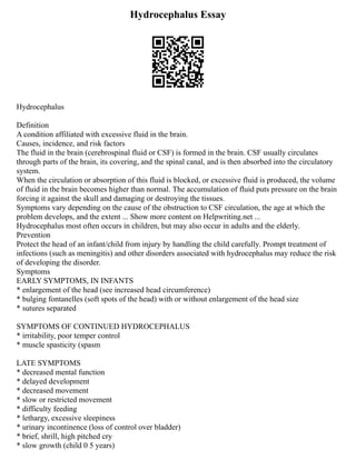 Hydrocephalus Essay
Hydrocephalus
Definition
A condition affiliated with excessive fluid in the brain.
Causes, incidence, and risk factors
The fluid in the brain (cerebrospinal fluid or CSF) is formed in the brain. CSF usually circulates
through parts of the brain, its covering, and the spinal canal, and is then absorbed into the circulatory
system.
When the circulation or absorption of this fluid is blocked, or excessive fluid is produced, the volume
of fluid in the brain becomes higher than normal. The accumulation of fluid puts pressure on the brain
forcing it against the skull and damaging or destroying the tissues.
Symptoms vary depending on the cause of the obstruction to CSF circulation, the age at which the
problem develops, and the extent ... Show more content on Helpwriting.net ...
Hydrocephalus most often occurs in children, but may also occur in adults and the elderly.
Prevention
Protect the head of an infant/child from injury by handling the child carefully. Prompt treatment of
infections (such as meningitis) and other disorders associated with hydrocephalus may reduce the risk
of developing the disorder.
Symptoms
EARLY SYMPTOMS, IN INFANTS
* enlargement of the head (see increased head circumference)
* bulging fontanelles (soft spots of the head) with or without enlargement of the head size
* sutures separated
SYMPTOMS OF CONTINUED HYDROCEPHALUS
* irritability, poor temper control
* muscle spasticity (spasm
LATE SYMPTOMS
* decreased mental function
* delayed development
* decreased movement
* slow or restricted movement
* difficulty feeding
* lethargy, excessive sleepiness
* urinary incontinence (loss of control over bladder)
* brief, shrill, high pitched cry
* slow growth (child 0 5 years)
 