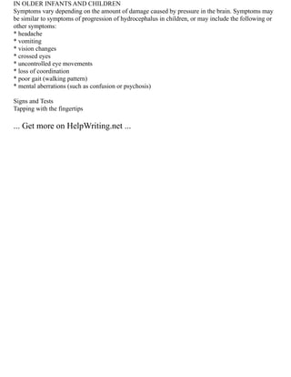 IN OLDER INFANTS AND CHILDREN
Symptoms vary depending on the amount of damage caused by pressure in the brain. Symptoms may
be similar to symptoms of progression of hydrocephalus in children, or may include the following or
other symptoms:
* headache
* vomiting
* vision changes
* crossed eyes
* uncontrolled eye movements
* loss of coordination
* poor gait (walking pattern)
* mental aberrations (such as confusion or psychosis)
Signs and Tests
Tapping with the fingertips
... Get more on HelpWriting.net ...
 