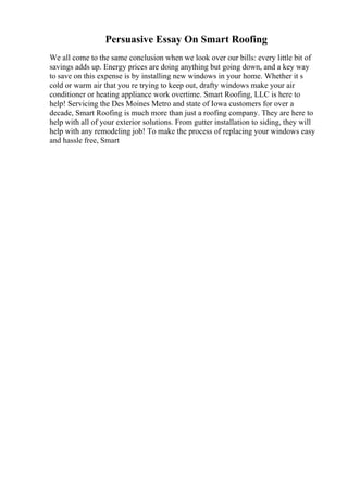 Persuasive Essay On Smart Roofing
We all come to the same conclusion when we look over our bills: every little bit of
savings adds up. Energy prices are doing anything but going down, and a key way
to save on this expense is by installing new windows in your home. Whether it s
cold or warm air that you re trying to keep out, drafty windows make your air
conditioner or heating appliance work overtime. Smart Roofing, LLC is here to
help! Servicing the Des Moines Metro and state of Iowa customers for over a
decade, Smart Roofing is much more than just a roofing company. They are here to
help with all of your exterior solutions. From gutter installation to siding, they will
help with any remodeling job! To make the process of replacing your windows easy
and hassle free, Smart
 