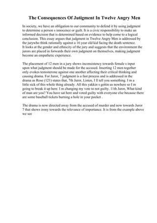 The Consequences Of Jutigment In Twelve Angry Men
In society, we have an obligation to our community to defend it by using judgment
to determine a person s innocence or guilt. It is a civic responsibility to make an
informed decision that is determined based on evidence to help come to a logical
conclusion. This essay argues that judgment in Twelve Angry Men is addressed by
the jurywho think rationally against a 16 year old kid facing the death sentence.
It looks at the gender and ethnicity of the jury and suggests that the environment the
jurors are placed in forwards their own judgment on themselves, making judgment
become an empathetic experience.
The placement of 12 men in a jury shows inconsistency towards female s input
upon what judgment should be made for the accused. Inserting 12 men together
only evokes testosterone against one another affecting their critical thinking and
causing drama. For Juror, 7 judgment is a fast process and is addressed in the
drama as Rose (121) states that, 7th Juror, Listen, I ll tell you something. I m a
little sick of this whole thing already. All this yakkin s gettin us nowhere so I m
going to break it up here. I m changing my vote to not guilty. 11th Juror, What kind
of man are you? You have sat here and voted guilty with everyone else because there
are some baseball tickets burning a hole in your pocket .
The drama is now directed away from the accused of murder and now towards Juror
7 that shows irony towards the relevance of importance. It is from the example above
we see
 