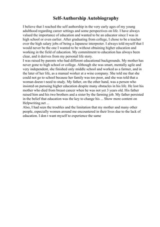 Self-Authorship Autobiography
I believe that I reached the self authorship in the very early ages of my young
adulthood regarding career settings and some perspectives on life. I have always
valued the importance of education and wanted to be an educator since I was in
high school or even earlier. After graduating from college, I chose to be a teacher
over the high salary jobs of being a Japanese interpreter. I always told myself that I
would never be the one I wanted to be without obtaining higher education and
working in the field of education. My commitment to education has always been
clear, and it derives from my personal life story.
I was raised by parents who had different educational backgrounds. My mother has
never gone to high school or college. Although she was smart, mentally agile and
very independent, she finished only middle school and worked as a farmer, and in
the later of her life, as a manual worker at a wine company. She told me that she
could not go to school because her family was too poor, and she was told that a
woman doesn t need to study. My father, on the other hand, was a person who
insisted on pursuing higher education despite many obstacles in his life. He lost his
mother who died from breast cancer when he was not yet 3 years old. His father
raised him and his two brothers and a sister by the farming job. My father persisted
in the belief that education was the key to change his ... Show more content on
Helpwriting.net ...
Also, I had seen the troubles and the limitation that my mother and many other
people, especially women around me encountered in their lives due to the lack of
education. I don t want myself to experience the same
 