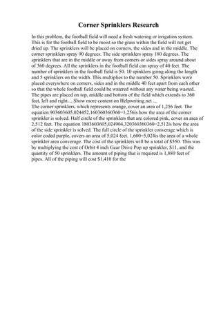 Corner Sprinklers Research
In this problem, the football field will need a fresh watering or irrigation system.
This is for the football field to be moist so the grass within the field will not get
dried up. The sprinklers will be placed on corners, the sides and in the middle. The
corner sprinklers spray 90 degrees. The side sprinklers spray 180 degrees. The
sprinklers that are in the middle or away from corners or sides spray around about
of 360 degrees. All the sprinklers in the football field can spray of 40 feet. The
number of sprinklers in the football field is 50. 10 spinklers going along the length
and 5 sprinklers on the width. This multiplies to the number 50. Sprinklers were
placed everywhere on corners, sides and in the middle 40 feet apart from each other
so that the whole football field could be watered without any water being wasted.
The pipes are placed on top, middle and bottom of the field which extends to 360
feet, left and right.... Show more content on Helpwriting.net ...
The corner sprinklers, which represents orange, cover an area of 1,256 feet. The
equation 903603605,024452,160360360360=1,256is how the area of the corner
sprinkler is solved. Half circle of the sprinklers that are colored pink, cover an area of
2,512 feet. The equation 1803603605,024904,320360360360=2,512is how the area
of the side sprinkler is solved. The full circle of the sprinkler converage which is
color coded purple, covers an area of 5,024 feet. 1,600=5,024is the area of a whole
sprinkler area converage. The cost of the sprinklers will be a total of $550. This was
by multiplying the cost of Orbit 4 inch Gear Drive Pop up sprinkler, $11, and the
quantity of 50 sprinklers. The amount of piping that is required is 1,880 feet of
pipes. All of the piping will cost $1,410 for the
 