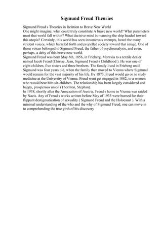 Sigmund Freud Theories
Sigmund Freud s Theories in Relation to Brave New World
One might imagine, what could truly constitute A brave new world? What parameters
must that world fall within? What decisive mind is manning the ship headed toward
this utopia? Certainly, this world has seen innumerous attempts, heard the many
strident voices, which barreled forth and propelled society toward that image. One of
those voices belonged to Sigmund Freud, the father of psychoanalysis, and even,
perhaps, a deity of this brave new world.
Sigmund Freud was born May 6th, 1856, in Frieberg, Moravia to a textile dealer
named Jacob Freud (Chiriac, Jean, Sigmund Freud s Childhood ). He was one of
eight children, five sisters and three brothers. The family lived in Frieberg until
Sigmund was four years old, when the family then moved to Vienna where Sigmund
would remain for the vast majority of his life. By 1873, Freud would go on to study
medicine at the University of Vienna. Freud went get engaged in 1882, to a women
who would bear him six children. The relationship has been largely considered and
happy, prosperous union (Thornton, Stephan).
In 1938, shortly after the Annexation of Austria, Freud s home in Vienna was raided
by Nazis. Any of Freud s works written before May of 1933 were burned for their
flippant destigmatization of sexuality ( Sigmund Freud and the Holocaust ). With a
minimal understanding of the who and the why of Sigmund Freud, one can move in
to comprehending the true girth of his discovery
 