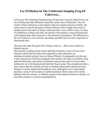 Use Of Diction In The Celebrated Jumping Frog Of
Calaveras...
In the story The Celebrated Jumping Frog of Calaveras County by Mark Twain, the
use of diction provides differences upon the certain class of characters. The text
consist of three characters as the narrator looks for someone known as Smiley. He
comes across a man by the name of Simon Wheeler and is caught in his story of
another man by the name of Smiley which provides a story within a story. As clear
of a difference as black and white, the diction of the narrator is more profound and
well educated than other characters is this humorous fictionpiece. The differences is
the use of diction is a bit extreme, providing a possible time era and a separation in
educational class.
The man who starts this piece off is clearly a man on ... Show more content on
Helpwriting.net ...
The narrators wording clearly creates and fully illustrates a sense of class to his
character which later becomes more separated as other characters are
introduced.Another primary focus on Simon Wheeler. In paragraph seven he uses
a more relaxed use of diction compared to the narrator. He states, he ketched a frog
and took him home, and said he cal klated to educate him; and so he never done
nothing but set in his backyard and learn that frog to jump. This example provides a
lower stance than the narrator in terms of wording and possible educational class.
Wheeler is clearly understood through the story, although his use of old english
provides a sense of old western or southern american which comes off as totally
different from the narrator. As Wheeler speaks of the character known as Smiley it is
clear that someone is even less concentrated on
 