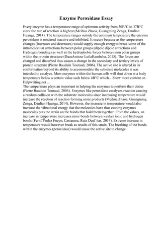 Enzyme Peroxidase Essay
Every enzyme has a temperature range of optimum activity from 30В°C to 37В°C
since the rate of reaction is highest (Meihua Zhaoa, Guangming Zenga, Danlian
Huanga, 2014). The temperature ranges outside the optimum temperature the enzyme
peroxidase is rendered inactive and inhibited. It occurs because as the temperature
changes (increases and decreases) would supply enough energyto break some of the
intramolecular attractions between polar groups (dipole dipole attractions and
Hydrogen bonding) as well as the hydrophobic forces between non polar groups
within the protein structure (DaasAmiour LeilaHambaba, 2015). The forces are
changed and disturbed thus causes a change in the secondary and tertiary levels of
protein structure (Pierre Bauduin Touraud, 2006). The active site is altered in its
conformation beyond its ability to accommodate the substrate molecules it was
intended to catalyze. Most enzymes within the human cells will shut down at a body
temperature below a certain value such below 4В°C which... Show more content on
Helpwriting.net ...
The temperature plays an important in helping the enzymes to perform their duties
(Pierre Bauduin Touraud, 2006). Enzymes like peroxidase catalyzes reaction causing
a random collision with the substrate molecules since increasing temperature would
increase the reaction of reaction forming more products (Meihua Zhaoa, Guangming
Zenga, Danlian Huanga, 2014). However, the increase in temperature would also
increase the vibrational energy that the molecules have thus causing enzymes
molecules puts the strain on the bonds that hold them together. From the values, an
increase in temperature increases more bonds between weaker ionic and hydrogen
bonds (FernГЎndez Fueyo, Castanera, Ruiz DueГ±as, 2014). Extreme increase in
temperature would however break as results of this strain. The breaking of the bonds
within the enzymes (peroxidase) would cause the active site to change
 