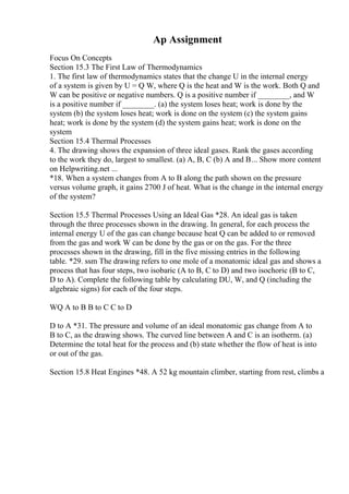 Ap Assignment
Focus On Concepts
Section 15.3 The First Law of Thermodynamics
1. The first law of thermodynamics states that the change U in the internal energy
of a system is given by U = Q W, where Q is the heat and W is the work. Both Q and
W can be positive or negative numbers. Q is a positive number if ________, and W
is a positive number if ________. (a) the system loses heat; work is done by the
system (b) the system loses heat; work is done on the system (c) the system gains
heat; work is done by the system (d) the system gains heat; work is done on the
system
Section 15.4 Thermal Processes
4. The drawing shows the expansion of three ideal gases. Rank the gases according
to the work they do, largest to smallest. (a) A, B, C (b) A and B... Show more content
on Helpwriting.net ...
*18. When a system changes from A to B along the path shown on the pressure
versus volume graph, it gains 2700 J of heat. What is the change in the internal energy
of the system?
Section 15.5 Thermal Processes Using an Ideal Gas *28. An ideal gas is taken
through the three processes shown in the drawing. In general, for each process the
internal energy U of the gas can change because heat Q can be added to or removed
from the gas and work W can be done by the gas or on the gas. For the three
processes shown in the drawing, fill in the five missing entries in the following
table. *29. ssm The drawing refers to one mole of a monatomic ideal gas and shows a
process that has four steps, two isobaric (A to B, C to D) and two isochoric (B to C,
D to A). Complete the following table by calculating DU, W, and Q (including the
algebraic signs) for each of the four steps.
WQ A to B B to C C to D
D to A *31. The pressure and volume of an ideal monatomic gas change from A to
B to C, as the drawing shows. The curved line between A and C is an isotherm. (a)
Determine the total heat for the process and (b) state whether the flow of heat is into
or out of the gas.
Section 15.8 Heat Engines *48. A 52 kg mountain climber, starting from rest, climbs a
 