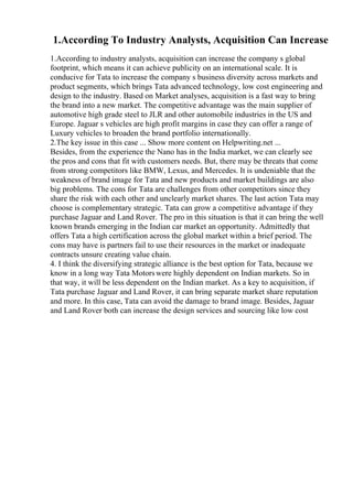 1.According To Industry Analysts, Acquisition Can Increase
1.According to industry analysts, acquisition can increase the company s global
footprint, which means it can achieve publicity on an international scale. It is
conducive for Tata to increase the company s business diversity across markets and
product segments, which brings Tata advanced technology, low cost engineering and
design to the industry. Based on Market analyses, acquisition is a fast way to bring
the brand into a new market. The competitive advantage was the main supplier of
automotive high grade steel to JLR and other automobile industries in the US and
Europe. Jaguar s vehicles are high profit margins in case they can offer a range of
Luxury vehicles to broaden the brand portfolio internationally.
2.The key issue in this case ... Show more content on Helpwriting.net ...
Besides, from the experience the Nano has in the India market, we can clearly see
the pros and cons that fit with customers needs. But, there may be threats that come
from strong competitors like BMW, Lexus, and Mercedes. It is undeniable that the
weakness of brand image for Tata and new products and market buildings are also
big problems. The cons for Tata are challenges from other competitors since they
share the risk with each other and unclearly market shares. The last action Tata may
choose is complementary strategic. Tata can grow a competitive advantage if they
purchase Jaguar and Land Rover. The pro in this situation is that it can bring the well
known brands emerging in the Indian car market an opportunity. Admittedly that
offers Tata a high certification across the global market within a brief period. The
cons may have is partners fail to use their resources in the market or inadequate
contracts unsure creating value chain.
4. I think the diversifying strategic alliance is the best option for Tata, because we
know in a long way Tata Motorswere highly dependent on Indian markets. So in
that way, it will be less dependent on the Indian market. As a key to acquisition, if
Tata purchase Jaguar and Land Rover, it can bring separate market share reputation
and more. In this case, Tata can avoid the damage to brand image. Besides, Jaguar
and Land Rover both can increase the design services and sourcing like low cost
 