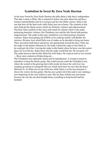 Symbolism In Sweat By Zora Neale Hurston
In the story Sweat by Zora Neale Hurston she talks about a lady that is independent.
This lady s name is Delia. She is married to Sykes who does abuse her and has a
mistress named Bertha who he is trying to get her into Delia s house. Delia is the
one that does all the hard work while Sykes just sits at home. The symbols in this
story help get the theme across which are domestic violence and empowerment.
The three main symbols in this story each stand for a theme which is the snake
portraying domestic violence, the Chinaberry tree and the title Sweat both portray
empowerment. The snake in the story symbolizes evil which portrays domestic
violence. Sykes tried getting rid of Delia so he could go and be with Bertha, his
mistress. He knew how afraid Delia was of snakes so he decided to bring one home.
Then, moved by both horror and terror, she sprang back toward the door. There lay
the snake in the basket! (Hurston 8). He really wanted the snake to bite Delia so
he could get rid of her. Leaving the snake in the basket where he knew was the easiest
place for it to bite her. Sykes knew that the snake would bite her. He was pure evil.
The snake however did not bite Delia but it bit Sykes. He crept an inch or two toward
... Show more content on Helpwriting.net ...
The Chinaberry tree represents nature and its reproduction. A womanis meant to
reproduce to keep the family going. She could scarcely reach the Chinaberry tree,
where she waited in the growing heat while inside she knew the cold river was
creeping up and up to extinguish that eye which must know by now that she knew
(Hurston 9). As Delia sits on top of the tree while Sykes is in his last moments it
shows the victory she has gotten. She has now gotten rid of him and is now starting a
new beginning on her own without a man. She sat there without any movement
because she was the one that brought home everything to keep herself and her
husband
 
