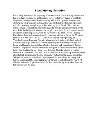 Scout Meeting Narrative
It was early September, the beginning of the fall season. The scorching summer sun
had long been gone and the golden maple leaves had already begun to tumble to
the ground. A crisp chill strikes the evening with a faint tap as I exit my mom s
shimmering silver minivan and make my way into the all too familiar elementary
school. It was only a couple days before when my good friend, Chloe, met me
outside of our conjoined classrooms to suggest I attend a girl scout meeting. At the
time, I absolutely dreaded meeting new people. I was quite shy and avoided human
interaction as best as possible, with the exception of the people whom I already
knew before hand and was comfortable conversing with them during the 30 minute
recesses. It ll be a lot of fun, she... Show more content on Helpwriting.net ...
You should come. It s every Thursday afterschool at 6 o clock. We both walked
down the brief steps and headed towards the rock path that lead up to where the
buses would park before and after school to drop and pick students up. I ll think
about it. I responded. The rest of the time was spent in silence as we waited for the
tawny bus, thinking the only thing I was doing on Thursday night was reading
another R.L. Stine book. Yet, here I was in the airless wind, with my motherwalking
close behind, about to enter Central Elementary School for the second time today.
Without the usual sea of students crowding the halls, the school felt empty and
barren. Voices could be heard deeper down the hall, sounds of laughter from both
children and adults. Light illuminated the door of the library, we walked down the
hallway towards the noise
 
