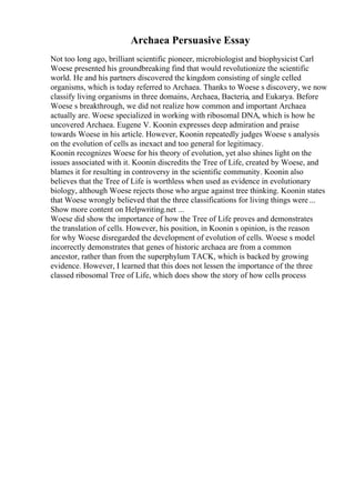 Archaea Persuasive Essay
Not too long ago, brilliant scientific pioneer, microbiologist and biophysicist Carl
Woese presented his groundbreaking find that would revolutionize the scientific
world. He and his partners discovered the kingdom consisting of single celled
organisms, which is today referred to Archaea. Thanks to Woese s discovery, we now
classify living organisms in three domains, Archaea, Bacteria, and Eukarya. Before
Woese s breakthrough, we did not realize how common and important Archaea
actually are. Woese specialized in working with ribosomal DNA, which is how he
uncovered Archaea. Eugene V. Koonin expresses deep admiration and praise
towards Woese in his article. However, Koonin repeatedly judges Woese s analysis
on the evolution of cells as inexact and too general for legitimacy.
Koonin recognizes Woese for his theory of evolution, yet also shines light on the
issues associated with it. Koonin discredits the Tree of Life, created by Woese, and
blames it for resulting in controversy in the scientific community. Koonin also
believes that the Tree of Life is worthless when used as evidence in evolutionary
biology, although Woese rejects those who argue against tree thinking. Koonin states
that Woese wrongly believed that the three classifications for living things were ...
Show more content on Helpwriting.net ...
Woese did show the importance of how the Tree of Life proves and demonstrates
the translation of cells. However, his position, in Koonin s opinion, is the reason
for why Woese disregarded the development of evolution of cells. Woese s model
incorrectly demonstrates that genes of historic archaea are from a common
ancestor, rather than from the superphylum TACK, which is backed by growing
evidence. However, I learned that this does not lessen the importance of the three
classed ribosomal Tree of Life, which does show the story of how cells process
 