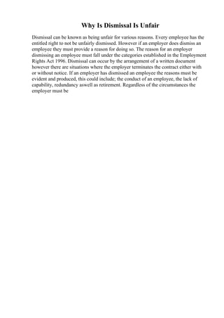 Why Is Dismissal Is Unfair
Dismissal can be known as being unfair for various reasons. Every employee has the
entitled right to not be unfairly dismissed. However if an employer does dismiss an
employee they must provide a reason for doing so. The reason for an employer
dismissing an employee must fall under the categories established in the Employment
Rights Act 1996. Dismissal can occur by the arrangement of a written document
however there are situations where the employer terminates the contract either with
or without notice. If an employer has dismissed an employee the reasons must be
evident and produced, this could include; the conduct of an employee, the lack of
capability, redundancy aswell as retirement. Regardless of the circumstances the
employer must be
 