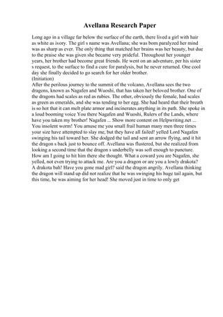 Avellana Research Paper
Long ago in a village far below the surface of the earth, there lived a girl with hair
as white as ivory. The girl s name was Avellana; she was born paralyzed her mind
was as sharp as ever. The only thing that matched her brains was her beauty, but due
to the praise she was given she became very prideful. Throughout her younger
years, her brother had become great friends. He went on an adventure, per his sister
s request, to the surface to find a cure for paralysis, but he never returned. One cool
day she finally decided to go search for her older brother.
(Initiation)
After the perilous journey to the summit of the volcano, Avellana sees the two
dragons, known as Nagafen and Wuoshi, that has taken her beloved brother. One of
the dragons had scales as red as rubies. The other, obviously the female, had scales
as green as emeralds, and she was tending to her egg. She had heard that their breath
is so hot that it can melt plate armor and incinerates anything in its path. She spoke in
a loud booming voice You there Nagafen and Wuoshi, Rulers of the Lands, where
have you taken my brother! Nagafen ... Show more content on Helpwriting.net ...
You insolent worm! You amuse me you small frail human many men three times
your size have attempted to slay me, but they have all failed! yelled Lord Nagafen
swinging his tail toward her. She dodged the tail and sent an arrow flying, and it hit
the dragon s back just to bounce off. Avellana was flustered, but she realized from
looking a second time that the dragon s underbelly was soft enough to puncture.
How am I going to hit him there she thought. What a coward you are Nagafen, she
yelled, not even trying to attack me. Are you a dragon or are you a lowly drakota?
A drakota bah! Have you gone mad girl? said the dragon angrily. Avellana thinking
the dragon will stand up did not realize that he was swinging his huge tail again, but
this time, he was aiming for her head! She moved just in time to only get
 