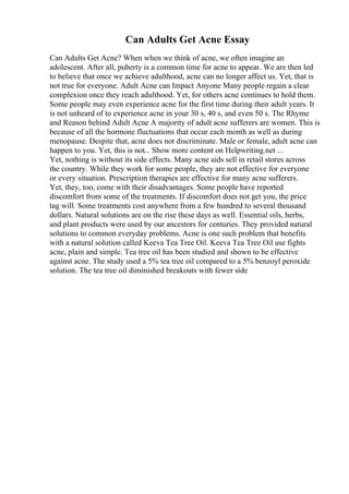 Can Adults Get Acne Essay
Can Adults Get Acne? When when we think of acne, we often imagine an
adolescent. After all, puberty is a common time for acne to appear. We are then led
to believe that once we achieve adulthood, acne can no longer affect us. Yet, that is
not true for everyone. Adult Acne can Impact Anyone Many people regain a clear
complexion once they reach adulthood. Yet, for others acne continues to hold them.
Some people may even experience acne for the first time during their adult years. It
is not unheard of to experience acne in your 30 s, 40 s, and even 50 s. The Rhyme
and Reason behind Adult Acne A majority of adult acne sufferers are women. This is
because of all the hormone fluctuations that occur each month as well as during
menopause. Despite that, acne does not discriminate. Male or female, adult acne can
happen to you. Yet, this is not... Show more content on Helpwriting.net ...
Yet, nothing is without its side effects. Many acne aids sell in retail stores across
the country. While they work for some people, they are not effective for everyone
or every situation. Prescription therapies are effective for many acne sufferers.
Yet, they, too, come with their disadvantages. Some people have reported
discomfort from some of the treatments. If discomfort does not get you, the price
tag will. Some treatments cost anywhere from a few hundred to several thousand
dollars. Natural solutions are on the rise these days as well. Essential oils, herbs,
and plant products were used by our ancestors for centuries. They provided natural
solutions to common everyday problems. Acne is one such problem that benefits
with a natural solution called Keeva Tea Tree Oil. Keeva Tea Tree Oil use fights
acne, plain and simple. Tea tree oil has been studied and shown to be effective
against acne. The study used a 5% tea tree oil compared to a 5% benzoyl peroxide
solution. The tea tree oil diminished breakouts with fewer side
 