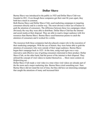 Dollar Shave
Burma Shave was introduced to the public in 1925 and Dollar Shave Club was
founded in 2011. Even though these companies got their start 86 years apart, they
both have much in common.
Both Burma Shave and Dollar Shave Club, used marketing campaigns to targeting
consumers directly and in a similar way. The most obvious is their use of humor to
grab the attention of consumers. The difference between these two campaigns where
obviously the way they were able to distribute. Dollar Shave Club has the internet
and social media at their disposal. They are able to reach a larger audience with few
resources than Burma Shave. Burma Shave used humorous poems to catch the
attention of consumers and it worked for a while.
The resources both these companies had also played a major role in the execution of
their marketing campaigns. With the use of humor, they were better able to grab the
attention of consumers who were outside of their target audience. Burma Shave
began their campaign back in 1925. At the time, using road signs was a very
innovative and effective way of getting consumers interested in there product. Dollar
Shave Club, on the other hand, had the power of the internet to their disposal. They
utilized the concept of viral videos to market themselves. ... Show more content on
Helpwriting.net ...
Dollar Shave Club made a viral video in a time when viral videos are already part of
the the morn and a major marketing idea. Burma Shave tried something new. Sure
Burma Shave did not stand the test of time, but they did have an interesting campaign
that caught the attentions of many and increased their
 