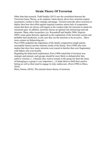 Strain Theory Of Terrorism
Other than that research, Todd Sandler (2013) saw the correlation between the
Terrorism Game Theory, as he explains: Game theory shows how terrorists exploit
asymmetric warfare to their strategic advantage. Terrorist networks allow terrorists to
deploy their best shot effort against targeted countries whose lack of cooperation
means that there are always soft targets or the weakest links for terrorists to attack for
maximum gain. In addition, terrorists choose an optimal risk minimizing network
structure. Many other researchers, (ex. Rosendorff and Sandler 2004; Siqueira
2005). name game theoretic approach as the explanation of the terroristic actions and
probably their prediction, in any case they see the terrorists to be an active... Show
more content on Helpwriting.net ...
Post (1998) underline the importance of the family composition (single parent,
uncomplite family) and the relations inside of the family. Post (1998) also cites
studies that show how many terrorists were reared in families that were fragmented,
with fathers who were hostile.
Regarding the behavioral explaination, Post (1998) stated that if terrorism was
strategic and rational, such groups should be more likely to disband after they
achieve victories. (...) Instead, they want to remain in the group for them the sense
of belonging to a group is very important (...) it helps them to fulfil their need to
belong as well as their need to engage in risky endeavours. (Post (1998) in Moss,
2016)
Moss, Simon, (2016). The rational choice theory of terrorism.
 
