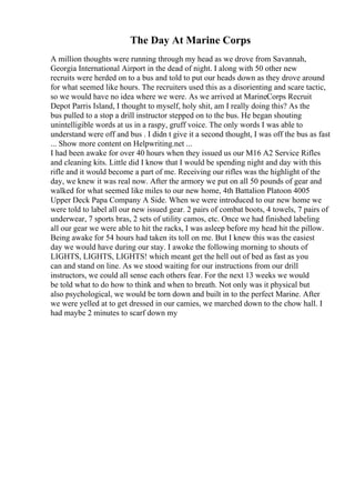 The Day At Marine Corps
A million thoughts were running through my head as we drove from Savannah,
Georgia International Airport in the dead of night. I along with 50 other new
recruits were herded on to a bus and told to put our heads down as they drove around
for what seemed like hours. The recruiters used this as a disorienting and scare tactic,
so we would have no idea where we were. As we arrived at MarineCorps Recruit
Depot Parris Island, I thought to myself, holy shit, am I really doing this? As the
bus pulled to a stop a drill instructor stepped on to the bus. He began shouting
unintelligible words at us in a raspy, gruff voice. The only words I was able to
understand were off and bus . I didn t give it a second thought, I was off the bus as fast
... Show more content on Helpwriting.net ...
I had been awake for over 40 hours when they issued us our M16 A2 Service Rifles
and cleaning kits. Little did I know that I would be spending night and day with this
rifle and it would become a part of me. Receiving our rifles was the highlight of the
day, we knew it was real now. After the armory we put on all 50 pounds of gear and
walked for what seemed like miles to our new home, 4th Battalion Platoon 4005
Upper Deck Papa Company A Side. When we were introduced to our new home we
were told to label all our new issued gear. 2 pairs of combat boots, 4 towels, 7 pairs of
underwear, 7 sports bras, 2 sets of utility camos, etc. Once we had finished labeling
all our gear we were able to hit the racks, I was asleep before my head hit the pillow.
Being awake for 54 hours had taken its toll on me. But I knew this was the easiest
day we would have during our stay. I awoke the following morning to shouts of
LIGHTS, LIGHTS, LIGHTS! which meant get the hell out of bed as fast as you
can and stand on line. As we stood waiting for our instructions from our drill
instructors, we could all sense each others fear. For the next 13 weeks we would
be told what to do how to think and when to breath. Not only was it physical but
also psychological, we would be torn down and built in to the perfect Marine. After
we were yelled at to get dressed in our camies, we marched down to the chow hall. I
had maybe 2 minutes to scarf down my
 