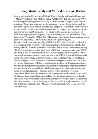 Essay about Family and Medical Leave Act (Fmla)
Family and Medical Leave Act (FMLA) What is Family and Medical leave Act
(FMLA)? The Family and Medical Leave Act (FMLA) that was passed in 1993, is
a national policy that grants workers up to twelve weeks of unpaid leave in four
situations. These four situations are for pregnancy; to care for an infant, such as
newborns, newly placed foster children, and adoptions; to care for a relative with a
serious health condition; or to allow an employee to recover and recuperate from a
personal serious health condition. This paper will be discussing the impact of
FMLA on employers and the protections provided by this law. (Vikesland, 2009)
Protections Provided by FMLA The FMLA is covered mainly through private sector
employers and public ... Show more content on Helpwriting.net ...
President Bush prior to the passing of FMLA in 1992 vetoed a similar bill which
was to suppress the creation of new jobs resulting in the elimination of jobs that
already existed. With the election of President Clinton in 1992 assured the passing
of FMLA which has been the focal point of Clinton s campaign. (dol.gov., 2009)
The FMLA was the first legislation that Clinton signed after taking office. After
that, employers and employees who are supporter of FMLA amended this to make
sure it was incorporated in more workplaces and to help provide for paid leave
instead of unpaid leave. Employers or employees skeptical of the FMLA focused
on current Department of Labor regulations for needless burdens upon employers.
The Society for Human Resource Management had arguments regarding the truth
and legitimacy of requested leave. With those arguments, there were changes in
the policy and procedures of being an employee in a company revisiting
regulations. There was also a concern that employment law had failed to account
for changes through employers and did not provide enough protection to family
life. There were prominent congressional debates over the bill due to the potential
loss of an employee/ parent who may be forced to quit their job in order to care for
one of the four situations that FMLA covers. Investigators who took a survey of
leave not only
 