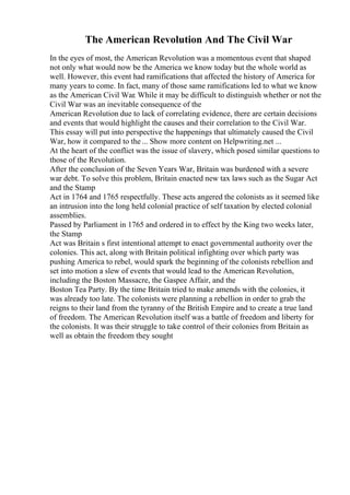 The American Revolution And The Civil War
In the eyes of most, the American Revolution was a momentous event that shaped
not only what would now be the America we know today but the whole world as
well. However, this event had ramifications that affected the history of America for
many years to come. In fact, many of those same ramifications led to what we know
as the American Civil War. While it may be difficult to distinguish whether or not the
Civil War was an inevitable consequence of the
American Revolution due to lack of correlating evidence, there are certain decisions
and events that would highlight the causes and their correlation to the Civil War.
This essay will put into perspective the happenings that ultimately caused the Civil
War, how it compared to the... Show more content on Helpwriting.net ...
At the heart of the conflict was the issue of slavery, which posed similar questions to
those of the Revolution.
After the conclusion of the Seven Years War, Britain was burdened with a severe
war debt. To solve this problem, Britain enacted new tax laws such as the Sugar Act
and the Stamp
Act in 1764 and 1765 respectfully. These acts angered the colonists as it seemed like
an intrusion into the long held colonial practice of self taxation by elected colonial
assemblies.
Passed by Parliament in 1765 and ordered in to effect by the King two weeks later,
the Stamp
Act was Britain s first intentional attempt to enact governmental authority over the
colonies. This act, along with Britain political infighting over which party was
pushing America to rebel, would spark the beginning of the colonists rebellion and
set into motion a slew of events that would lead to the American Revolution,
including the Boston Massacre, the Gaspee Affair, and the
Boston Tea Party. By the time Britain tried to make amends with the colonies, it
was already too late. The colonists were planning a rebellion in order to grab the
reigns to their land from the tyranny of the British Empire and to create a true land
of freedom. The American Revolution itself was a battle of freedom and liberty for
the colonists. It was their struggle to take control of their colonies from Britain as
well as obtain the freedom they sought
 