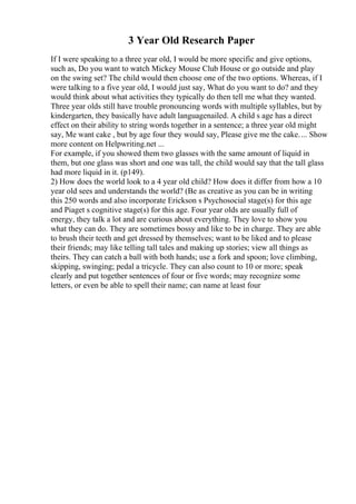 3 Year Old Research Paper
If I were speaking to a three year old, I would be more specific and give options,
such as, Do you want to watch Mickey Mouse Club House or go outside and play
on the swing set? The child would then choose one of the two options. Whereas, if I
were talking to a five year old, I would just say, What do you want to do? and they
would think about what activities they typically do then tell me what they wanted.
Three year olds still have trouble pronouncing words with multiple syllables, but by
kindergarten, they basically have adult languagenailed. A child s age has a direct
effect on their ability to string words together in a sentence; a three year old might
say, Me want cake , but by age four they would say, Please give me the cake.... Show
more content on Helpwriting.net ...
For example, if you showed them two glasses with the same amount of liquid in
them, but one glass was short and one was tall, the child would say that the tall glass
had more liquid in it. (p149).
2) How does the world look to a 4 year old child? How does it differ from how a 10
year old sees and understands the world? (Be as creative as you can be in writing
this 250 words and also incorporate Erickson s Psychosocial stage(s) for this age
and Piaget s cognitive stage(s) for this age. Four year olds are usually full of
energy, they talk a lot and are curious about everything. They love to show you
what they can do. They are sometimes bossy and like to be in charge. They are able
to brush their teeth and get dressed by themselves; want to be liked and to please
their friends; may like telling tall tales and making up stories; view all things as
theirs. They can catch a ball with both hands; use a fork and spoon; love climbing,
skipping, swinging; pedal a tricycle. They can also count to 10 or more; speak
clearly and put together sentences of four or five words; may recognize some
letters, or even be able to spell their name; can name at least four
 