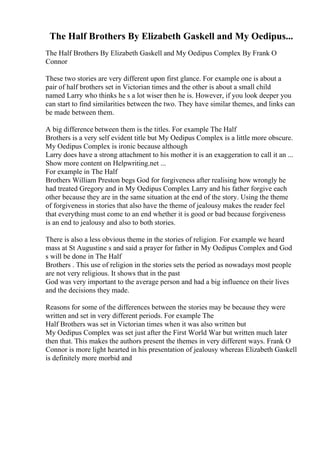 The Half Brothers By Elizabeth Gaskell and My Oedipus...
The Half Brothers By Elizabeth Gaskell and My Oedipus Complex By Frank O
Connor
These two stories are very different upon first glance. For example one is about a
pair of half brothers set in Victorian times and the other is about a small child
named Larry who thinks he s a lot wiser then he is. However, if you look deeper you
can start to find similarities between the two. They have similar themes, and links can
be made between them.
A big difference between them is the titles. For example The Half
Brothers is a very self evident title but My Oedipus Complex is a little more obscure.
My Oedipus Complex is ironic because although
Larry does have a strong attachment to his mother it is an exaggeration to call it an ...
Show more content on Helpwriting.net ...
For example in The Half
Brothers William Preston begs God for forgiveness after realising how wrongly he
had treated Gregory and in My Oedipus Complex Larry and his father forgive each
other because they are in the same situation at the end of the story. Using the theme
of forgiveness in stories that also have the theme of jealousy makes the reader feel
that everything must come to an end whether it is good or bad because forgiveness
is an end to jealousy and also to both stories.
There is also a less obvious theme in the stories of religion. For example we heard
mass at St Augustine s and said a prayer for father in My Oedipus Complex and God
s will be done in The Half
Brothers . This use of religion in the stories sets the period as nowadays most people
are not very religious. It shows that in the past
God was very important to the average person and had a big influence on their lives
and the decisions they made.
Reasons for some of the differences between the stories may be because they were
written and set in very different periods. For example The
Half Brothers was set in Victorian times when it was also written but
My Oedipus Complex was set just after the First World War but written much later
then that. This makes the authors present the themes in very different ways. Frank O
Connor is more light hearted in his presentation of jealousy whereas Elizabeth Gaskell
is definitely more morbid and
 