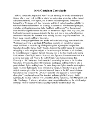 Kris Gastelum Case Study
The UFC travels to Long Island, New York on Saturday for a card headlined by a
fighter who is ready risk it all for a win in his native state a win that he has chased
for quite some time. That fighter, No. 5 ranked middleweight and former title
holder Chris Weidman, will face rising star and No. 8 ranked middleweight Kelvin
Gastelum in the main event of the evening. Weidman has lost three straight fights,
including a title defense against Luke Rockhold and loses to Yoel Romero and
most recently Gegard Mousasi in April. He hasn t won a fight since May 2015, and
his loss to Mousasi was as confusing to the fans as it was to him. After absorbing
consecutive knees to the head that were initially declared illegal by the referee Dan...
Show more content on Helpwriting.net ...
Michael Bisping stepped in on two weeks notice and shockingly won the title that
Weidman was trying to get back. If Weidman wants to get back to his winning
ways, he ll have to be at the top of his game against a young and hungry lion.
Gastelum looks like he has finally found a home in the middleweight division after
struggling to make weight for fights in the welterweight division. In his last bout,
he looked impressive against Belfort, finishing him in the first round and winning
Performance of the Night honors. However, the fight was later overturned due to a
positive marijuana test. Prior to the Belfort fight, Gastelum dominated Tim
Kennedy at UFC 206 with a third round KO, cementing his place in the division.
Gastelum, 25 years old, showed tremendous hand speed and the ability to take a
punch in both fights, making him a far more dangerous fighter than he s often given
credit for. Now fighting at a more comfortable weight, he has shown speed and
athleticism that gives him the potential to wreak havoc in the 185 pound division.
Gastelum s only losses in the UFC have come by split decision to welterweight
champion Tyron Woodley and No. 6 ranked welterweight Neil Magny. Aside
Kennedy, he has key victories over Uriah Hall, Johny Hendricks, Nate Marquardt and
Jake Ellenberger. A win over Weidman could catapult Gastelum up the middleweight
rankings, while a win for Weidman could potentially land him back into
 