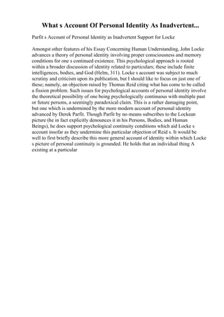 What s Account Of Personal Identity As Inadvertent...
Parfit s Account of Personal Identity as Inadvertent Support for Locke
Amongst other features of his Essay Concerning Human Understanding, John Locke
advances a theory of personal identity involving proper consciousness and memory
conditions for one s continued existence. This psychological approach is rooted
within a broader discussion of identity related to particulars; these include finite
intelligences, bodies, and God (Helm, 311). Locke s account was subject to much
scrutiny and criticism upon its publication, but I should like to focus on just one of
these; namely, an objection raised by Thomas Reid citing what has come to be called
a fission problem. Such issues for psychological accounts of personal identity involve
the theoretical possibility of one being psychologically continuous with multiple past
or future persons, a seemingly paradoxical claim. This is a rather damaging point,
but one which is undermined by the more modern account of personal identity
advanced by Derek Parfit. Though Parfit by no means subscribes to the Lockean
picture (he in fact explicitly denounces it in his Persons, Bodies, and Human
Beings), he does support psychological continuity conditions which aid Locke s
account insofar as they undermine this particular objection of Reid s. It would be
well to first briefly describe this more general account of identity within which Locke
s picture of personal continuity is grounded. He holds that an individual thing A
existing at a particular
 