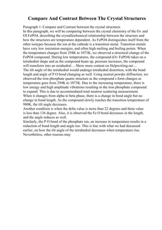 Compare And Contrast Between The Crystal Structures
Paragraph 1: Compare and Contrast between the crystal structures
In this paragraph, we will be comparing between the crystal chemistry of the О± and
ОІ FePO4, describing the crystallochemical relationship between the structure and
how the structures are temperature dependent. As FePO4 distinguishes itself from the
other isotypes because the ion at the cathode is a transition metal. Transition metals
have very low ionization energies, and often high melting and boiling points. When
the temperature changes from 294K to 1073K, we observed a structural change of the
FePO4 compound. During low temperatures, the compound (О± FePO4) takes on a
tetrahedral shape and as the compound heats up, pressure increases, the compound
will transform into an octahedral ... Show more content on Helpwriting.net ...
The tilt angle of the tetrahedral would undergo tetrahedral distortion, with the bond
length and angle of P O bond changing as well. Using neutral powder diffraction, we
observed the iron phosphate quartz structure as the compound s form changes as
temperature goes from 294K to 1073K. Due to the increasing temperature, there is
low energy and high amplitude vibrations resulting in the iron phosphate compound
to expand. This is due to accommodated total neutron scattering measurement.
When it changes from alpha to beta phase, there is a change in bond angle but no
change in bond length. As the compound slowly reaches the transition temperature of
980K, the tilt angle decreases.
Another condition is when the delta value is more than 22 degrees and theta value
is less than 136 degree. Also, it is observed the Fe O bond decreases in the length,
and the angle reduces as well.
Similarly, the P O bond of the phosphate ion, an increase in temperature results in a
reduction of bond length and angle too. This is line with what we had discussed
earlier, on how the tilt angle of the tetrahedral decreases when temperature rise.
Nevertheless, other reasons may
 