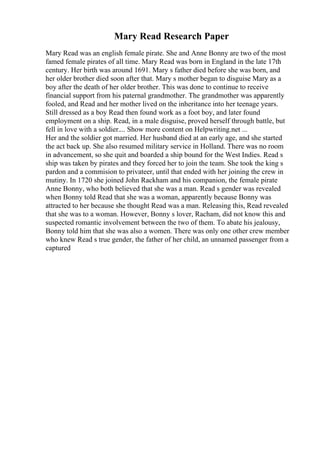 Mary Read Research Paper
Mary Read was an english female pirate. She and Anne Bonny are two of the most
famed female pirates of all time. Mary Read was born in England in the late 17th
century. Her birth was around 1691. Mary s father died before she was born, and
her older brother died soon after that. Mary s mother began to disguise Mary as a
boy after the death of her older brother. This was done to continue to receive
financial support from his paternal grandmother. The grandmother was apparently
fooled, and Read and her mother lived on the inheritance into her teenage years.
Still dressed as a boy Read then found work as a foot boy, and later found
employment on a ship. Read, in a male disguise, proved herself through battle, but
fell in love with a soldier.... Show more content on Helpwriting.net ...
Her and the soldier got married. Her husband died at an early age, and she started
the act back up. She also resumed military service in Holland. There was no room
in advancement, so she quit and boarded a ship bound for the West Indies. Read s
ship was taken by pirates and they forced her to join the team. She took the king s
pardon and a commision to privateer, until that ended with her joining the crew in
mutiny. In 1720 she joined John Rackham and his companion, the female pirate
Anne Bonny, who both believed that she was a man. Read s gender was revealed
when Bonny told Read that she was a woman, apparently because Bonny was
attracted to her because she thought Read was a man. Releasing this, Read revealed
that she was to a woman. However, Bonny s lover, Racham, did not know this and
suspected romantic involvement between the two of them. To abate his jealousy,
Bonny told him that she was also a women. There was only one other crew member
who knew Read s true gender, the father of her child, an unnamed passenger from a
captured
 