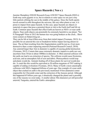 Space Hazards ( Neo s )
Jasmine Mumphrey ESS102 Research Essay 4/20/2017 Space Hazards (NEO s)
Earth may seem gigantic to us, but in relation to outer space we are just a tiny
little particle orbiting the sun in the middle of the galaxy. Since the Earth openly
travels around in orbit throughout the universe, like any other planet or star, it is
prone to impact from space hazards. In this case, space hazards are objects or
materials in space that pose a potential threat or risk to the Earth itself and life on
Earth. Common space hazards that effect Earth are known as NEO s or near earth
objects. Near earth objects can potentially be extremely harmful to our planet. *Sci
Fi Paragraph* Prior to 2012 the human race was going bonkers as the clock... Show
more content on Helpwriting.net ...
They can be felt at least 65km away from their initial impact (Yeomans, 2012). It s
possible for an asteroid this size to breakdown before impact leaving almost no
trace. The air blast resulting from this fragmentation could be just as, if not more
destructive than a crater impacting asteroid (National Research Council, 2010).
Any asteroid larger than 1km in diameter is capable of causing global destruction
(Yeomans, 2012). Comets that cause extremely dramatic impacts to earth can vary
anywhere from 10 km to about 1000km in diameter. A 10km asteroid collision with
the earth can lead to an extinction of species. The collision would cause firestorms,
acid rain, and an atmosphere full of soot and debris. Photosynthesis would stop
and plants would die. Animals feeding off of those plants for survival would also
die. A crash like this would be equivalent to 50 million megatons of TNT making it
capable of ending civilization (Yeomans, 2012). Many of Earth s most catastrophic
collisions with NEO s happened billions of years ago. One example of a near earth
object that crashed on earth is the previously mentioned 10 km (diameter) comet
responsible for Chicxulub crater and the extinction of the Jurassic period. Although
this happened 65 billion years ago, it drastically changed the planet and is possibly
one of the reasons we exist today. A smaller (about 30m diameter) yet still powerful
asteroid, Tunguska, entered the Earth s atmosphere
 