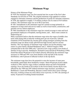 Minimum Wage
History of the Minimum Wage
В·1938 The minimum wage was first enacted into law as part of the Fair Labor
Standards Act (FLSA) of 1938. The original minimum wage applied to workers
engaged in interstate commerce and the production of goods for interstate commerce.
In 1938, this applied to roughly 11.0 million workers out of a total of 54.9 million
workers. The minimum wage was set at $0.25 per hour.
В·1961 Amendments to the minimum wage law extend coverage primarily to
employees in large retail and service trades as well as local transit, construction, and
gasoline service station employees.
В·1966 Amendments to the minimum wage law extend coverage to state and local
government employees of hospitals, nursing homes, and ... Show more content on
Helpwriting.net ...
Many economists believe that the minimum wage raises the wages of middle class
teens while doing little to help the working poor get out of poverty. Edward
Gramlich (1976) found that any income gains among teenagers resulting from the
minimum wage are about evenly split between high income and low income
families. The vast majority of minimum wage workers are not the primary wage
earner in a poor family; Richard Burkhauser and T. Aldrich Finegan (1989)
estimated that in the mid 1980s only 7 percent of low wage workers were heads of
families living in poverty. Burkhauser, Kenneth Couch and David Wittenberg (1996)
found that almost 40 percent of all workers directly affected by the minimum wage
increases in 1990 and 1991 were from families in the top half of the income
distribution, with 4 percent of affected workers in the top decile.
The minimum wage does have the potential to raise the incomes of some poor
households, particularly those headed by women. About 40 percent of poor adults
worked in 1994, and low wage workers contribute about one half of household
earnings. Over one fourth of all workers in the lowest family income decile were
affected by the 1990 and 1991 federal minimum wage increases, according to
Burkhauser, Couch and Wittenberg. Because women tend to have lower earnings
than men, working women are more likely to be in poverty. In 1987, the earnings of
nearly 18 percent of working female household
 