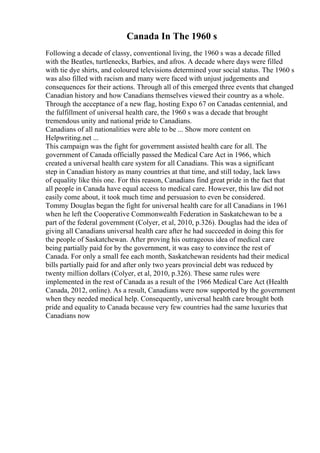 Canada In The 1960 s
Following a decade of classy, conventional living, the 1960 s was a decade filled
with the Beatles, turtlenecks, Barbies, and afros. A decade where days were filled
with tie dye shirts, and coloured televisions determined your social status. The 1960 s
was also filled with racism and many were faced with unjust judgements and
consequences for their actions. Through all of this emerged three events that changed
Canadian history and how Canadians themselves viewed their country as a whole.
Through the acceptance of a new flag, hosting Expo 67 on Canadas centennial, and
the fulfillment of universal health care, the 1960 s was a decade that brought
tremendous unity and national pride to Canadians.
Canadians of all nationalities were able to be ... Show more content on
Helpwriting.net ...
This campaign was the fight for government assisted health care for all. The
government of Canada officially passed the Medical Care Act in 1966, which
created a universal health care system for all Canadians. This was a significant
step in Canadian history as many countries at that time, and still today, lack laws
of equality like this one. For this reason, Canadians find great pride in the fact that
all people in Canada have equal access to medical care. However, this law did not
easily come about, it took much time and persuasion to even be considered.
Tommy Douglas began the fight for universal health care for all Canadians in 1961
when he left the Cooperative Commonwealth Federation in Saskatchewan to be a
part of the federal government (Colyer, et al, 2010, p.326). Douglas had the idea of
giving all Canadians universal health care after he had succeeded in doing this for
the people of Saskatchewan. After proving his outrageous idea of medical care
being partially paid for by the government, it was easy to convince the rest of
Canada. For only a small fee each month, Saskatchewan residents had their medical
bills partially paid for and after only two years provincial debt was reduced by
twenty million dollars (Colyer, et al, 2010, p.326). These same rules were
implemented in the rest of Canada as a result of the 1966 Medical Care Act (Health
Canada, 2012, online). As a result, Canadians were now supported by the government
when they needed medical help. Consequently, universal health care brought both
pride and equality to Canada because very few countries had the same luxuries that
Canadians now
 