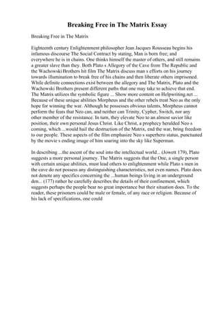 Breaking Free in The Matrix Essay
Breaking Free in The Matrix
Eighteenth century Enlightenment philosopher Jean Jacques Rousseau begins his
infamous discourse The Social Contract by stating, Man is born free; and
everywhere he is in chains. One thinks himself the master of others, and still remains
a greater slave than they. Both Plato s Allegory of the Cave from The Republic and
the Wachowski Brothers hit film The Matrix discuss man s efforts on his journey
towards illumination to break free of his chains and then liberate others imprisoned.
While definite connections exist between the allegory and The Matrix, Plato and the
Wachowski Brothers present different paths that one may take to achieve that end.
The Matrix utilizes the symbolic figure ... Show more content on Helpwriting.net ...
Because of these unique abilities Morpheus and the other rebels treat Neo as the only
hope for winning the war. Although he possesses obvious talents, Morpheus cannot
perform the feats that Neo can, and neither can Trinity, Cypher, Switch, nor any
other member of the resistance. In turn, they elevate Neo to an almost savior like
position, their own personal Jesus Christ. Like Christ, a prophecy heralded Neo s
coming, which ...would hail the destruction of the Matrix, end the war, bring freedom
to our people. These aspects of the film emphasize Neo s superhero status, punctuated
by the movie s ending image of him soaring into the sky like Superman.
In describing ...the ascent of the soul into the intellectual world... (Jowett 179), Plato
suggests a more personal journey. The Matrix suggests that the One, a single person
with certain unique abilities, must lead others to enlightenment while Plato s men in
the cave do not possess any distinguishing characteristics, not even names. Plato does
not denote any specifics concerning the ...human beings living in an underground
den... (177) rather he carefully describes the details of their confinement, which
suggests perhaps the people bear no great importance but their situation does. To the
reader, these prisoners could be male or female, of any race or religion. Because of
his lack of specifications, one could
 