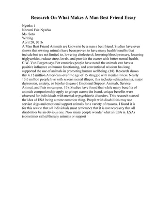 Research On What Makes A Man Best Friend Essay
Nyarko 1
Nezumi Fox Nyarko
Ms. Soto
Writing
April 20, 2016
A Man Best Friend Animals are known to be a man s best friend. Studies have even
shown that owning animals have been proven to have many health benefits that
include but are not limited to, lowering cholesterol, lowering blood pressure, lowering
triglycerides, reduce stress levels, and provide the owner with better mental health.
C.W. Von Bergen says For centuries people have noted the animals can have a
positive influence on human functioning, and conventional wisdom has long
supported the use of animals in promoting human wellbeing. (18). Research shows
that 6.15 million Americans over the age of 15 struggle with mental illness. Nearly
13.6 million people live with severe mental illness; this includes schizophrenia, major
depression, anxiety, or bipolar disease ( Emotional Support Animals, Service
Animal, and Pets on campus. 16). Studies have found that while many benefits of
animals companionship apply to groups across the board, unique benefits were
observed for individuals with mental or psychiatric disorders. This research started
the idea of ESA being a more common thing. People with disabilities may use
service dogs and emotional support animals for a variety of reasons. I found it is
for this reason that all individuals must remember that it is not necessary that all
disabilities be an obvious one. Now many people wonder what an ESA is. ESAs
(sometimes called therapy animals or support
 