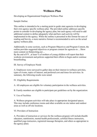 Wellness Plan
Developing an Organizational Employee Wellness Plan
Sample Outline
This outline is intended to be a starting point to guide state agencies in developing
their own agency specific wellness plan. The provided outline addresses specific
points to consider in developing the agency plan, but each agency will need to add
additional content to define adequately what and how each activity will be
implemented in the agency. While the outline is presented in this format for ease of
reading and brevity, a more narrative format is recommended to serve as the actual
agency wellness plan.
Additionally in some sections, such as Program Objectives and Program Content, the
outline provides suggested objectives or program content for agencies to ... Show
more content on Helpwriting.net ...
By the end of FY , at least % of mothers of young children will report that their
worksite environment and policies supported their efforts to begin and/or continue
breastfeeding.
III. Survey of Employee Needs
A. Employees were surveyed to gather data on their interest in wellness activities,
types of events, topics of interest, and preferred cost and times for activities. In
summary, the following results were noted:
IV. Eligibility Requirements
A. All employees are eligible for voluntary participation in the wellness activities.
B. Family members are eligible to participate per guidelines set by the organization:
V. Use of Facilities
A. Wellness program activities will take place in appropriate designated spaces.
This may include conference rooms and other available on site indoor and outdoor
areas as well as off site locations.
VI. Providers of Instruction
A. Providers of instruction or services for the wellness program will include:(health
educators, nutritionists, mental health professionals, certified fitness instructors,
qualified yoga instructors, registered massage therapists, and others as appropriate to
the agency plan).
 
