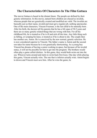 The Characteristics Of Characters In The Film Gattaca
The movie Gattaca is based in the distant future. The people are defined by their
genetic information. In this movie, natural born children are classed as invalids,
whereas people that are genetically created and modified are valid. The invalids are
basically just as their name, invalid and must get a regular job, nothing spectacular.
One of the main characters, Vincent Freeman, is the last child to be naturally born .
After his birth, the doctors tell his parents that he has a life span of 30.2 years and
there are so many genetic related things that are wrong with him. For all his
childhood life, he is treated as if he is ill and sick all the time. Any little thing such
as falling, or scraping his knee, is treated as if he is about to die. The couple then
has another son, Anton. He is conceived by the new normal, genetic selection. He
is now considered superior to Vincent. The father s name is Anton and the second
son takes his name because he is not genetically shortcoming. As a young boy
Vincent has dreams of having a career working in space, but because of his invalid
status, it will not be possible for him to get into the program. The brothers would
often play a game called chicken . In this game, they would both swim out into the
sea. Whoever turns around and starts to swim back first loses. One day while playing
this game, Vincent actually wins. The one that is inferior actually wins. Anton begins
to drown and Vincent must save him. After he wins the game, he
 