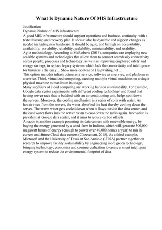 What Is Dynamic Nature Of MIS Infrastructure
Justification
Dynamic Nature of MIS infrastructure
A good MIS infrastructure should support operations and business continuity, with a
tested backup and recovery plan. It should also be dynamic and support changes as
needed including new hardware. It should be agile, and be high on accessibility,
availability, portability, reliability, scalability, maintainability, and usability.
Agile methodology. According to McRoberts (2016), companies are employing new
scalable systems and technologies that allow them to connect seamlessly connectivity
across people, processes and technology, as well as improving employee safety and
energy savings, to replace legacy systems which lack the connectivity and intelligence
for business efficiency ... Show more content on Helpwriting.net ...
This option includes infrastructure as a service, software as a service, and platform as
a service. Third, virtualized computing, creating multiple virtual machines on a single
physical machine to maximum its usage.
Many suppliers of cloud computing are working hard on sustainability. For example,
Google data center experiments with different cooling technology and found that
having server rack that is buddied with an air conditioning unit, helps cool down
the servers. Moreover, the cooling mechanism is a series of coils with water. As
hot air rises from the servers, the water absorbed the heat thereby cooling down the
serves. The warm water gets cooled down when it flows outside the data center, and
the cool water flows into the server room to cool down the racks again. Innovation is
prevalent at Google data center, and it aims to reduce carbon offsets.
Amazon is another example powering its data centers with renewable energy, by
buying the energy generated by a wind farm in Indiana, which will generate 500,000
megawatt hours of energy (enough to power over 40,000 homes a year) to run its
current and future Cloud data centers (Cheeseman, 2015). As a third example,
Microsoft and the University of Texas at San Antonio (UTSA) partner together on
research to improve facility sustainability by engineering more green technology,
bringing technology, economics and commercialization to create a smart intelligent
energy system to reduce the environmental footprint of data
 