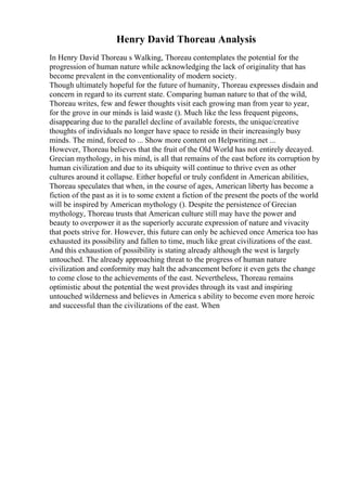 Henry David Thoreau Analysis
In Henry David Thoreau s Walking, Thoreau contemplates the potential for the
progression of human nature while acknowledging the lack of originality that has
become prevalent in the conventionality of modern society.
Though ultimately hopeful for the future of humanity, Thoreau expresses disdain and
concern in regard to its current state. Comparing human nature to that of the wild,
Thoreau writes, few and fewer thoughts visit each growing man from year to year,
for the grove in our minds is laid waste (). Much like the less frequent pigeons,
disappearing due to the parallel decline of available forests, the unique/creative
thoughts of individuals no longer have space to reside in their increasingly busy
minds. The mind, forced to ... Show more content on Helpwriting.net ...
However, Thoreau believes that the fruit of the Old World has not entirely decayed.
Grecian mythology, in his mind, is all that remains of the east before its corruption by
human civilization and due to its ubiquity will continue to thrive even as other
cultures around it collapse. Either hopeful or truly confident in American abilities,
Thoreau speculates that when, in the course of ages, American liberty has become a
fiction of the past as it is to some extent a fiction of the present the poets of the world
will be inspired by American mythology (). Despite the persistence of Grecian
mythology, Thoreau trusts that American culture still may have the power and
beauty to overpower it as the superiorly accurate expression of nature and vivacity
that poets strive for. However, this future can only be achieved once America too has
exhausted its possibility and fallen to time, much like great civilizations of the east.
And this exhaustion of possibility is stating already although the west is largely
untouched. The already approaching threat to the progress of human nature
civilization and conformity may halt the advancement before it even gets the change
to come close to the achievements of the east. Nevertheless, Thoreau remains
optimistic about the potential the west provides through its vast and inspiring
untouched wilderness and believes in America s ability to become even more heroic
and successful than the civilizations of the east. When
 