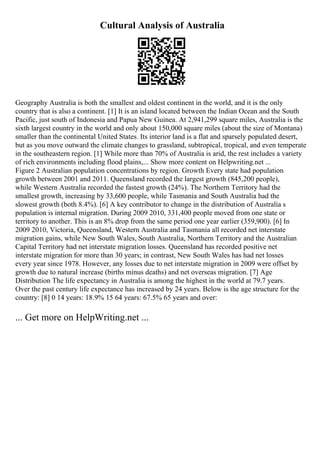 Cultural Analysis of Australia
Geography Australia is both the smallest and oldest continent in the world, and it is the only
country that is also a continent. [1] It is an island located between the Indian Ocean and the South
Pacific, just south of Indonesia and Papua New Guinea. At 2,941,299 square miles, Australia is the
sixth largest country in the world and only about 150,000 square miles (about the size of Montana)
smaller than the continental United States. Its interior land is a flat and sparsely populated desert,
but as you move outward the climate changes to grassland, subtropical, tropical, and even temperate
in the southeastern region. [1] While more than 70% of Australia is arid, the rest includes a variety
of rich environments including flood plains,... Show more content on Helpwriting.net ...
Figure 2 Australian population concentrations by region. Growth Every state had population
growth between 2001 and 2011. Queensland recorded the largest growth (845,200 people),
while Western Australia recorded the fastest growth (24%). The Northern Territory had the
smallest growth, increasing by 33,600 people, while Tasmania and South Australia had the
slowest growth (both 8.4%). [6] A key contributor to change in the distribution of Australia s
population is internal migration. During 2009 2010, 331,400 people moved from one state or
territory to another. This is an 8% drop from the same period one year earlier (359,900). [6] In
2009 2010, Victoria, Queensland, Western Australia and Tasmania all recorded net interstate
migration gains, while New South Wales, South Australia, Northern Territory and the Australian
Capital Territory had net interstate migration losses. Queensland has recorded positive net
interstate migration for more than 30 years; in contrast, New South Wales has had net losses
every year since 1978. However, any losses due to net interstate migration in 2009 were offset by
growth due to natural increase (births minus deaths) and net overseas migration. [7] Age
Distribution The life expectancy in Australia is among the highest in the world at 79.7 years.
Over the past century life expectance has increased by 24 years. Below is the age structure for the
country: [8] 0 14 years: 18.9% 15 64 years: 67.5% 65 years and over:
... Get more on HelpWriting.net ...
 