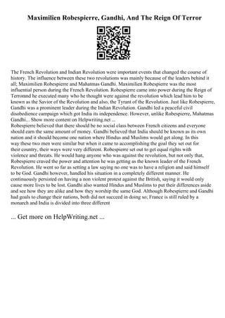 Maximilien Robespierre, Gandhi, And The Reign Of Terror
The French Revolution and Indian Revolution were important events that changed the course of
history. The influence between these two revolutions was mainly because of the leaders behind it
all; Maximilien Robespierre and Mahatmas Gandhi. Maximilien Robespierre was the most
influential person during the French Revolution. Robespierre came into power during the Reign of
Terrorand he executed many who he thought were against the revolution which lead him to be
known as the Savior of the Revolution and also, the Tyrant of the Revolution. Just like Robespierre,
Gandhi was a prominent leader during the Indian Revolution. Gandhi led a peaceful civil
disobedience campaign which got India its independence. However, unlike Robespierre, Mahatmas
Gandhi... Show more content on Helpwriting.net ...
Robespierre believed that there should be no social class between French citizens and everyone
should earn the same amount of money. Gandhi believed that India should be known as its own
nation and it should become one nation where Hindus and Muslims would get along. In this
way these two men were similar but when it came to accomplishing the goal they set out for
their country, their ways were very different. Robespierre set out to get equal rights with
violence and threats. He would hang anyone who was against the revolution, but not only that,
Robespierre craved the power and attention he was getting as the known leader of the French
Revolution. He went so far as setting a law saying no one was to have a religion and said himself
to be God. Gandhi however, handled his situation in a completely different manner. He
continuously persisted on having a non violent protest against the British, saying it would only
cause more lives to be lost. Gandhi also wanted Hindus and Muslims to put their differences aside
and see how they are alike and how they worship the same God. Although Robespierre and Gandhi
had goals to change their nations, both did not succeed in doing so; France is still ruled by a
monarch and India is divided into three different
... Get more on HelpWriting.net ...
 