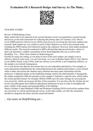 Evaluation Of A Research Design And Survey As The Main...
TEACHER ATTIRE1
Review of Methodology Issues
Many studies that were analyzed in the current literature review use quantitative research design
and survey as the main instrument for collecting the primary data. For instance, Carr, Davies
Lavin (2009) and Carr, Davies Lavin, (2010) used survey by involving the university students into
research. Both studies are very similar in terms of their objectives as well as the research tools,
including the SPSS statistic tool utilized to analyze the responses. However, both studies produced
different results. The research conducted in 2009 collected data that proved teacher s choice in
attire can determine a student s perception of how knowledgeable they are as well as their
likeability. Yet,... Show more content on Helpwriting.net ...
Overall, by using one setting, as was done in most of the cases studies, the sample is not as
effective which in most cases, it is one University, as it was in Dunbar Segrin (2011), Carr, Davies
Lavin (2009), Prenni, Lord, (1992), and Carr, Davies Lavin (2010), is not completely effective, as
the sample is not entirely homogenous.
It is a well known fact that the universities have its own subculture and policies. For example, in
some educational establishments the relationship between the students and teachers is more formal,
while in other universities the students enjoy informal and more open relationship with the
professors. It depends largely on the leadership strategy used by the administration. Consequently,
the studies conducted within the premises of one campus is limited to a specific area, which makes
the results partially biased. For example, Million (2004) uses the same strategy by surveying her
own university, which can increase the bias of the researcher. It is not clear why the scholars do not
involve the participants from different educational institutions at once in order to strengthen the
inner validity of the inquiry and generalizability of the findings.
Morris, Gorham, Cohen Huffman (1998) and Workman Freeburg (2010) involved the students from
one university as well by performing the survey, as the other studies, yet still, the researchers
decided to categorize the attires into the casual and formal
... Get more on HelpWriting.net ...
 