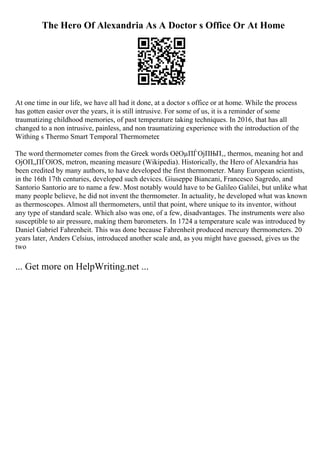 The Hero Of Alexandria As A Doctor s Office Or At Home
At one time in our life, we have all had it done, at a doctor s office or at home. While the process
has gotten easier over the years, it is still intrusive. For some of us, it is a reminder of some
traumatizing childhood memories, of past temperature taking techniques. In 2016, that has all
changed to a non intrusive, painless, and non traumatizing experience with the introduction of the
Withing s Thermo Smart Temporal Thermometer.
The word thermometer comes from the Greek words ОёОµПЃОјПЊП‚, thermos, meaning hot and
ОјОП„ПЃОїОЅ, metron, meaning measure (Wikipedia). Historically, the Hero of Alexandria has
been credited by many authors, to have developed the first thermometer. Many European scientists,
in the 16th 17th centuries, developed such devices. Giuseppe Biancani, Francesco Sagredo, and
Santorio Santorio are to name a few. Most notably would have to be Galileo Galilei, but unlike what
many people believe, he did not invent the thermometer. In actuality, he developed what was known
as thermoscopes. Almost all thermometers, until that point, where unique to its inventor, without
any type of standard scale. Which also was one, of a few, disadvantages. The instruments were also
susceptible to air pressure, making them barometers. In 1724 a temperature scale was introduced by
Daniel Gabriel Fahrenheit. This was done because Fahrenheit produced mercury thermometers. 20
years later, Anders Celsius, introduced another scale and, as you might have guessed, gives us the
two
... Get more on HelpWriting.net ...
 
