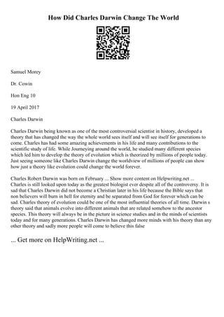 How Did Charles Darwin Change The World
Samuel Morey
Dr. Cowin
Hon Eng 10
19 April 2017
Charles Darwin
Charles Darwin being known as one of the most controversial scientist in history, developed a
theory that has changed the way the whole world sees itself and will see itself for generations to
come. Charles has had some amazing achievements in his life and many contributions to the
scientific study of life. While Journeying around the world, he studied many different species
which led him to develop the theory of evolution which is theorized by millions of people today.
Just seeing someone like Charles Darwin change the worldview of millions of people can show
how just a theory like evolution could change the world forever.
Charles Robert Darwin was born on February ... Show more content on Helpwriting.net ...
Charles is still looked upon today as the greatest biologist ever despite all of the controversy. It is
sad that Charles Darwin did not become a Christian later in his life because the Bible says that
non believers will burn in hell for eternity and be separated from God for forever which can be
sad. Charles theory of evolution could be one of the most influential theories of all time. Darwin s
theory said that animals evolve into different animals that are related somehow to the ancestor
species. This theory will always be in the picture in science studies and in the minds of scientists
today and for many generations. Charles Darwin has changed more minds with his theory than any
other theory and sadly more people will come to believe this false
... Get more on HelpWriting.net ...
 