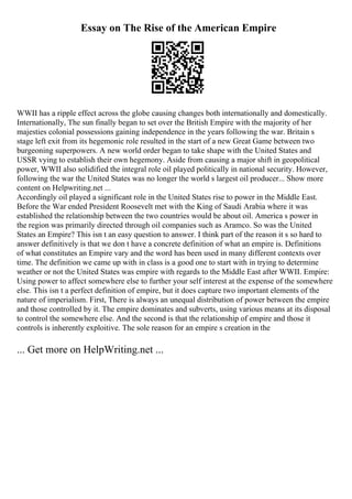 Essay on The Rise of the American Empire
WWII has a ripple effect across the globe causing changes both internationally and domestically.
Internationally, The sun finally began to set over the British Empire with the majority of her
majesties colonial possessions gaining independence in the years following the war. Britain s
stage left exit from its hegemonic role resulted in the start of a new Great Game between two
burgeoning superpowers. A new world order began to take shape with the United States and
USSR vying to establish their own hegemony. Aside from causing a major shift in geopolitical
power, WWII also solidified the integral role oil played politically in national security. However,
following the war the United States was no longer the world s largest oil producer... Show more
content on Helpwriting.net ...
Accordingly oil played a significant role in the United States rise to power in the Middle East.
Before the War ended President Roosevelt met with the King of Saudi Arabia where it was
established the relationship between the two countries would be about oil. America s power in
the region was primarily directed through oil companies such as Aramco. So was the United
States an Empire? This isn t an easy question to answer. I think part of the reason it s so hard to
answer definitively is that we don t have a concrete definition of what an empire is. Definitions
of what constitutes an Empire vary and the word has been used in many different contexts over
time. The definition we came up with in class is a good one to start with in trying to determine
weather or not the United States was empire with regards to the Middle East after WWII. Empire:
Using power to affect somewhere else to further your self interest at the expense of the somewhere
else. This isn t a perfect definition of empire, but it does capture two important elements of the
nature of imperialism. First, There is always an unequal distribution of power between the empire
and those controlled by it. The empire dominates and subverts, using various means at its disposal
to control the somewhere else. And the second is that the relationship of empire and those it
controls is inherently exploitive. The sole reason for an empire s creation in the
... Get more on HelpWriting.net ...
 