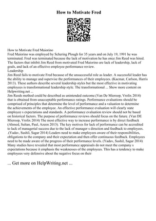 How to Motivate Fred
How to Motivate Fred Maiorino
Fred Maiorino was employed by Schering Plough for 35 years and on July 19, 1991 he was
terminated. Fred was terminated because the lack of motivation he has once Jim Reed was hired.
The factors that inhibit Jim Reed from motivated Fred Maiorino are lack of leadership, lack of
goals, and lack of an effective employee performance review.
Leadership
Jim Reed fails to motivate Fred because of the unsuccessful role as leader. A successful leader has
the ability to manage and supervise the performances of their employees. (Kacmar, Carlson, Harris
2013). These authors describe several leadership styles but the most effective in motivating
employees is transformational leadership style. The transformational ... Show more content on
Helpwriting.net ...
Jim Reeds method could be described as unintended outcome.(Van De Mieroop, Vrolix 2014)
that is obtained from unacceptable performance ratings. Performance evaluations should be
comprised of principles that determine the level of performance and a valuation to determine
the achievements of the employee. An effective performance evaluation will clearly state
employee s expectations and standards. A performance evaluation review should not be based
on historical factors. The purpose of performance reviews should focus on the future. (Van DE
Mieroop, Vrolix 2014) The most effective way to increase performance is by direct feedback
(Ahmed, Sultan, Paul, Azeen 2013). The key motives for lack of performance can be accredited
to lack of managerial success due to the lack of manager s direction and feedback to employees.
.(Yadav, Sushil, Sagar 2014) Leaders need to make employees aware of their responsibilities,
obligations to the company and their expectation and then offer continuous feedback. Employees
need to be made aware of the progress of their performance levels. (Yadav, Sushil, Sagar 2014)
Many studies have revealed that most performance appraisals do not meet the company s
expectations because it emphasis the weaknesses of the employees. This has a tendency to make
employees very defensive about the negative focus on their
... Get more on HelpWriting.net ...
 